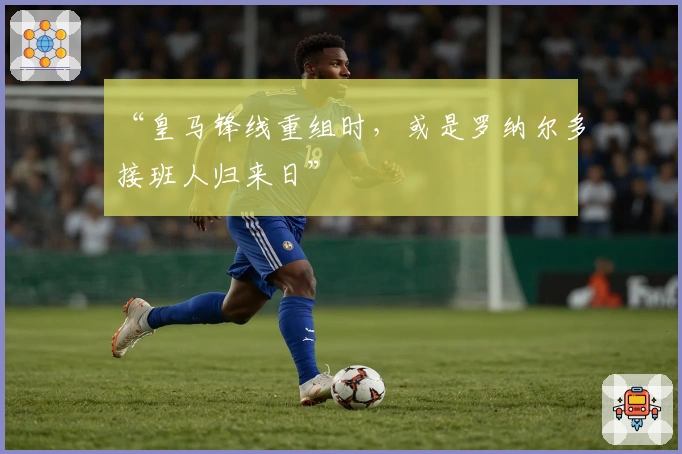 “皇马锋线重组时，或是罗纳尔多接班人归来日”