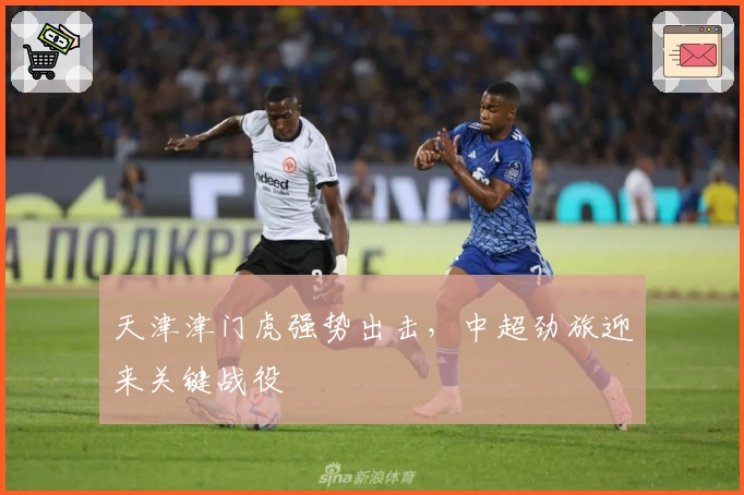 天津津门虎强势出击，中超劲旅迎来关键战役