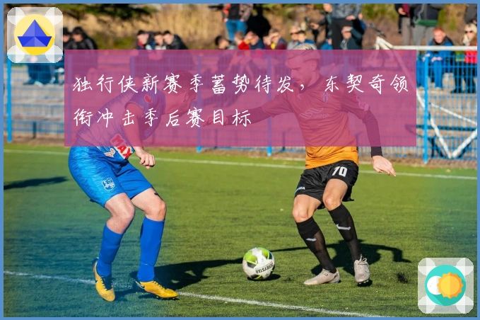 独行侠新赛季蓄势待发，东契奇领衔冲击季后赛目标