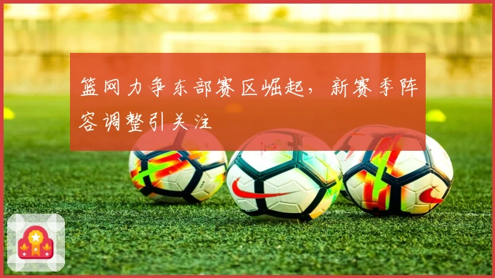 篮网力争东部赛区崛起，新赛季阵容调整引关注