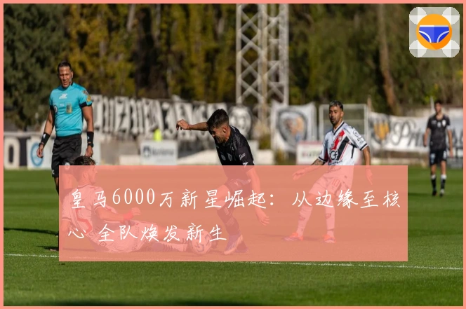 皇马6000万新星崛起：从边缘至核心 全队焕发新生