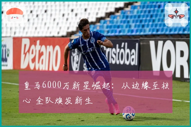 皇马6000万新星崛起:从边缘至核心 全队焕发新生