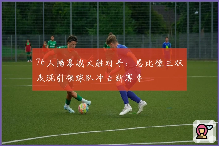 76人揭幕战大胜对手，恩比德三双表现引领球队冲击新赛季