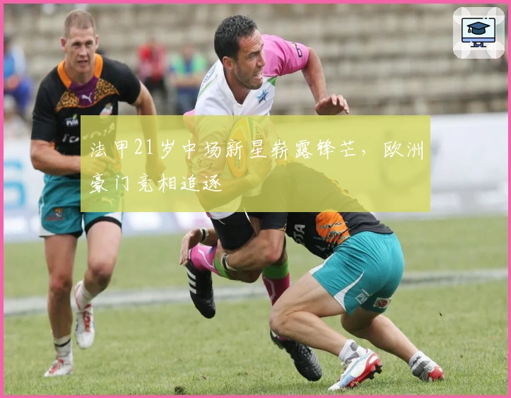 法甲21岁中场新星崭露锋芒，欧洲豪门竞相追逐