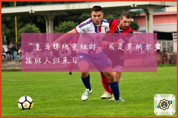 “皇马锋线重组时，或是罗纳尔多接班人归来日”