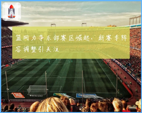 篮网力争东部赛区崛起，新赛季阵容调整引关注