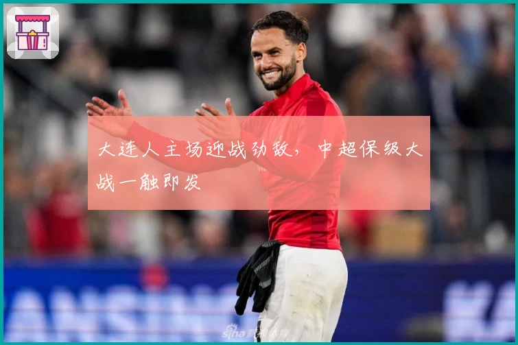 大连人主场迎战劲敌，中超保级大战一触即发