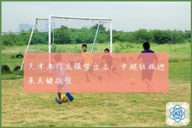 天津津门虎强势出击，中超劲旅迎来关键战役