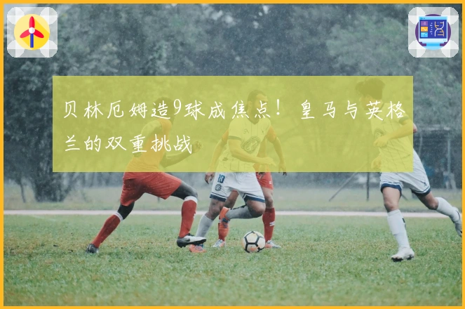 贝林厄姆造9球成焦点！皇马与英格兰的双重挑战