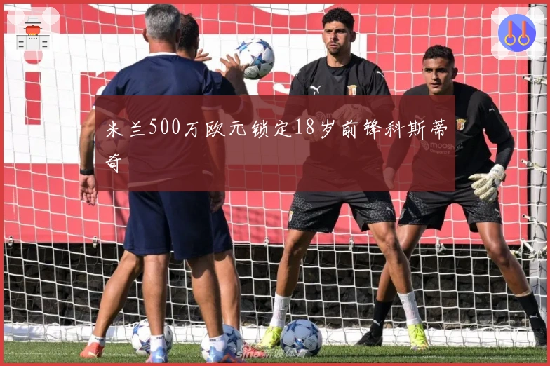 米兰500万欧元锁定18岁前锋科斯蒂奇